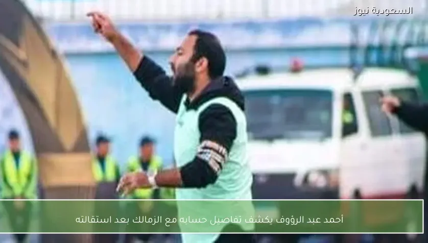 أحمد عبد الرؤوف يكشف تفاصيل حسابه مع الزمالك بعد استقالته