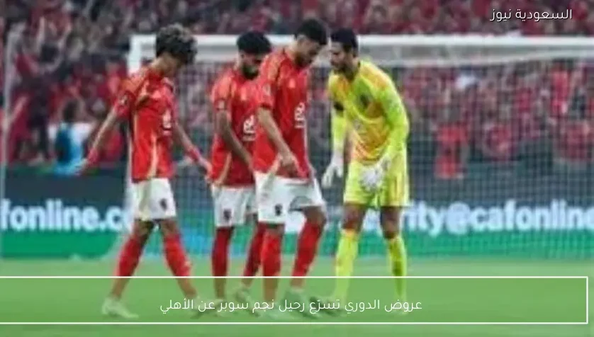عروض الدوري تسرّع رحيل نجم سوبر عن الأهلي