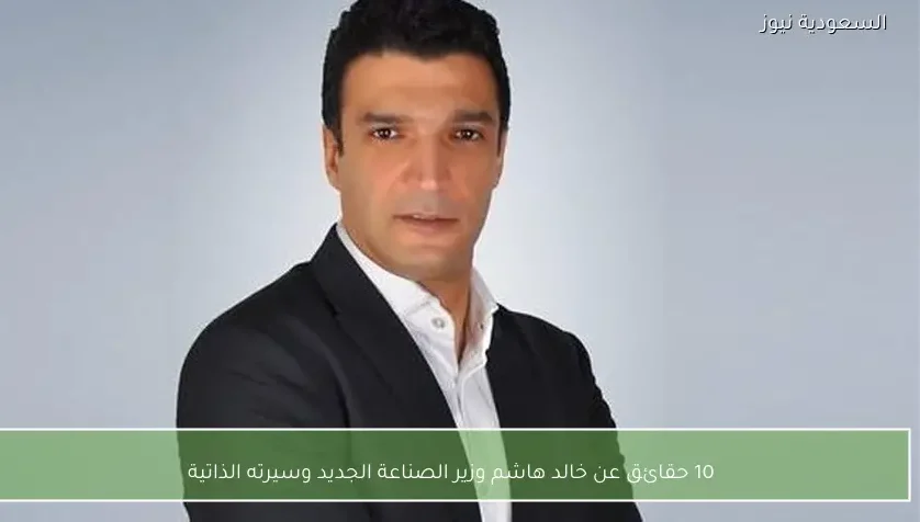 10 حقائق عن خالد هاشم وزير الصناعة الجديد وسيرته الذاتية