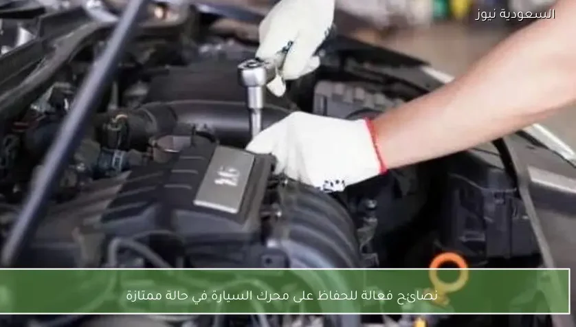 نصائح فعالة للحفاظ على محرك السيارة في حالة ممتازة