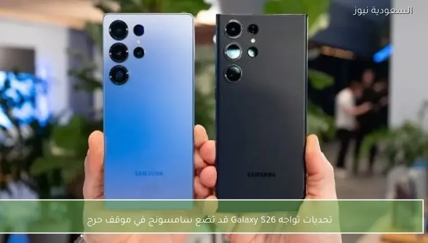 تحديات تواجه Galaxy S26 قد تضع سامسونج في موقف حرج