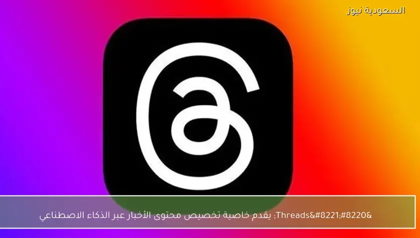 “Threads” يقدم خاصية تخصيص محتوى الأخبار عبر الذكاء الاصطناعي