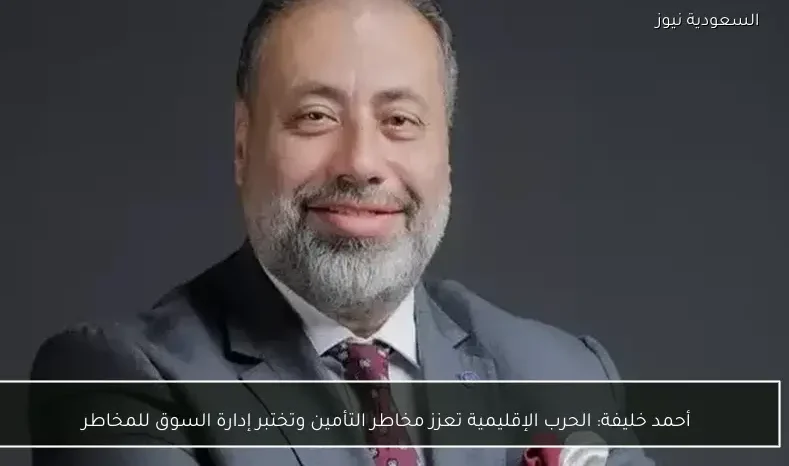 أحمد خليفة: الحرب الإقليمية تعزز مخاطر التأمين وتختبر إدارة السوق للمخاطر