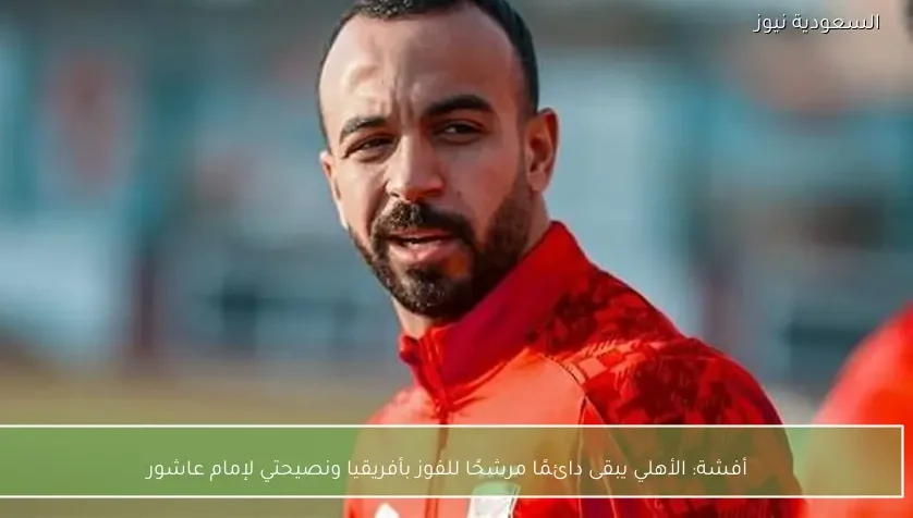 أفشة: الأهلي يبقى دائمًا مرشحًا للفوز بأفريقيا ونصيحتي لإمام عاشور