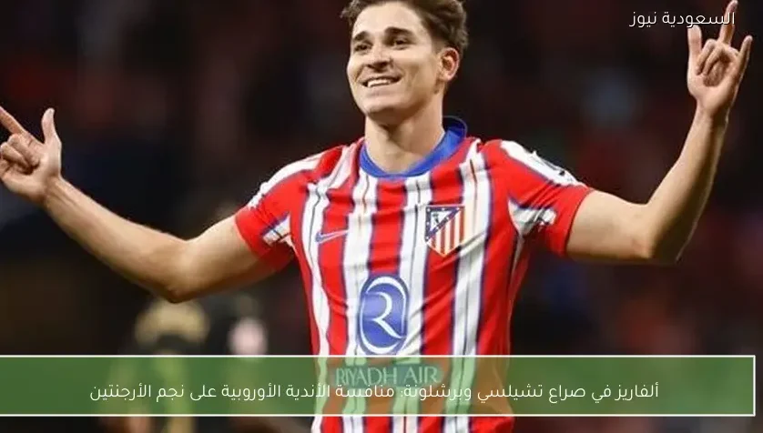 ألفاريز في صراع تشيلسي وبرشلونة: منافسة الأندية الأوروبية على نجم الأرجنتين