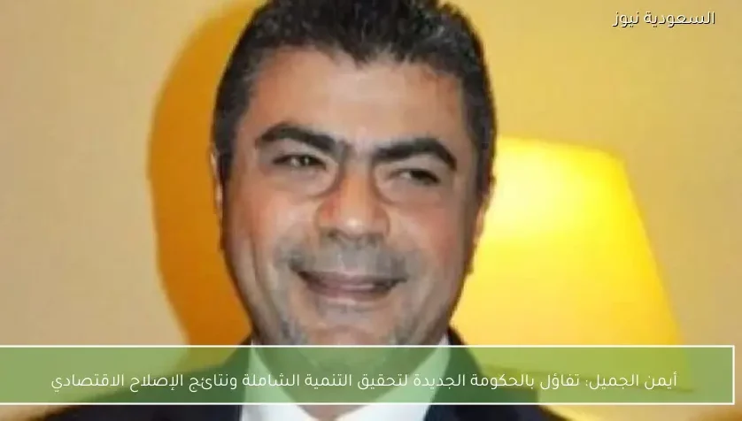 أيمن الجميل: تفاؤل بالحكومة الجديدة لتحقيق التنمية الشاملة ونتائج الإصلاح الاقتصادي