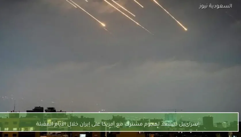 إسرائيل تستعد لهجوم مشترك مع أمريكا على إيران خلال الأيام المقبلة