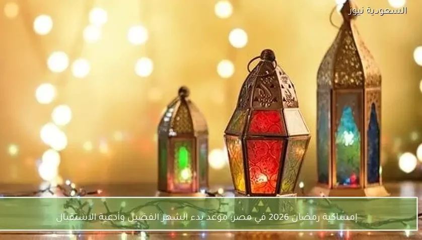 إمساكية رمضان 2026 في مصر: موعد بدء الشهر الفضيل وأدعية الاستقبال