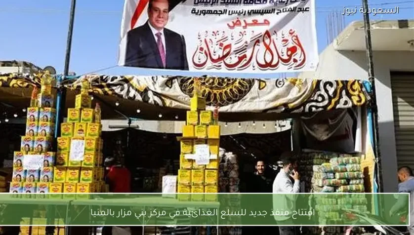 افتتاح منفذ جديد للسلع الغذائية في مركز بني مزار بالمنيا