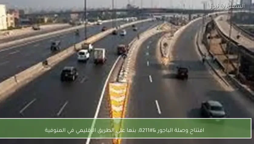 افتتاح وصلة الباجور – بنها على الطريق الإقليمي في المنوفية