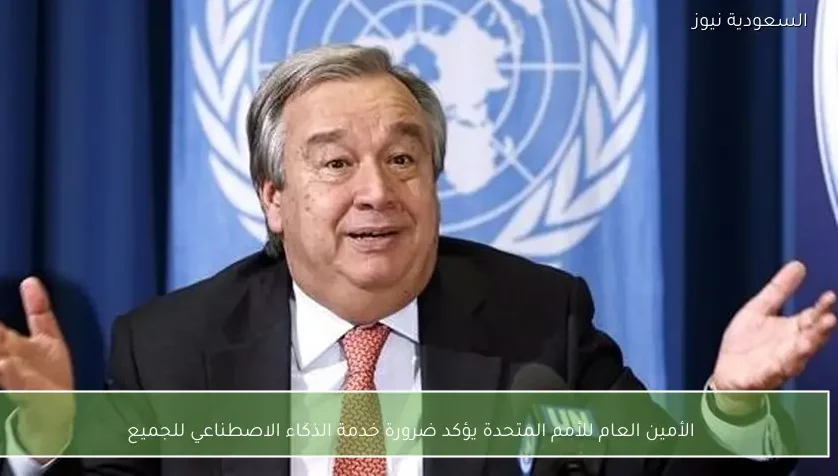 الأمين العام للأمم المتحدة يؤكد ضرورة خدمة الذكاء الاصطناعي للجميع