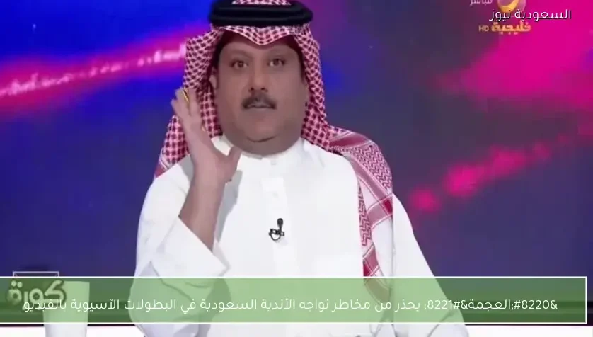 “العجمة” يحذر من مخاطر تواجه الأندية السعودية في البطولات الآسيوية بالفيديو
