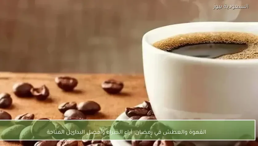 القهوة والعطش في رمضان: آراء الخبراء وأفضل البدائل المتاحة