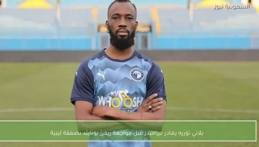 بلاتي توريه يغادر بيراميدز قبل مواجهة ريفرز يونايتد بصفقة ليبية
