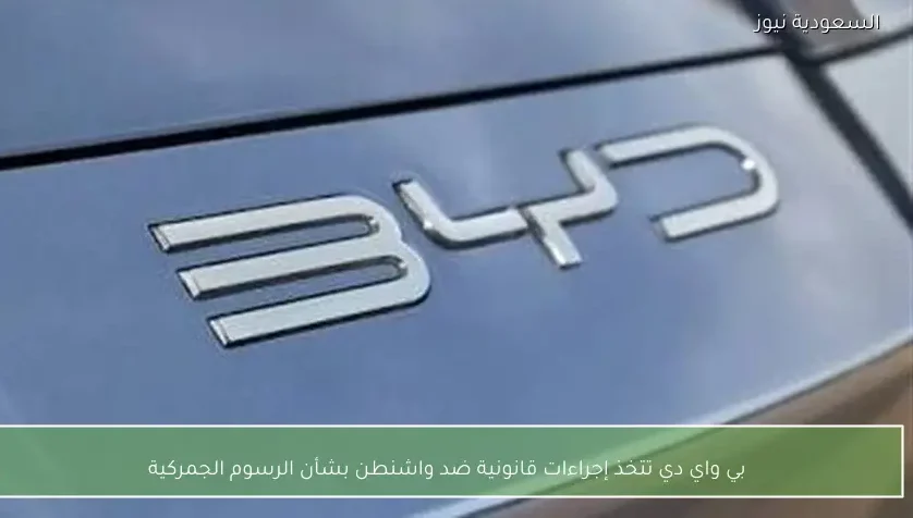 بي واي دي تتخذ إجراءات قانونية ضد واشنطن بشأن الرسوم الجمركية