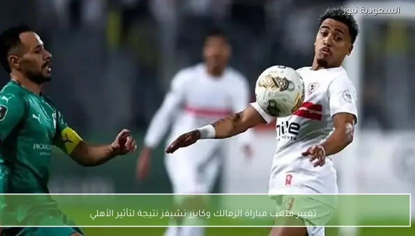 تغيير ملعب مباراة الزمالك وكايزر تشيفز نتيجة لتأثير الأهلي