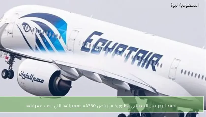 تفقد الرئيس السيسي لطائرة «إيرباص A350» ومميزاتها التي يجب معرفتها