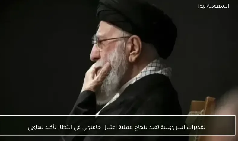 تقديرات إسرائيلية تفيد بنجاح عملية اغتيال خامنئي في انتظار تأكيد نهائي