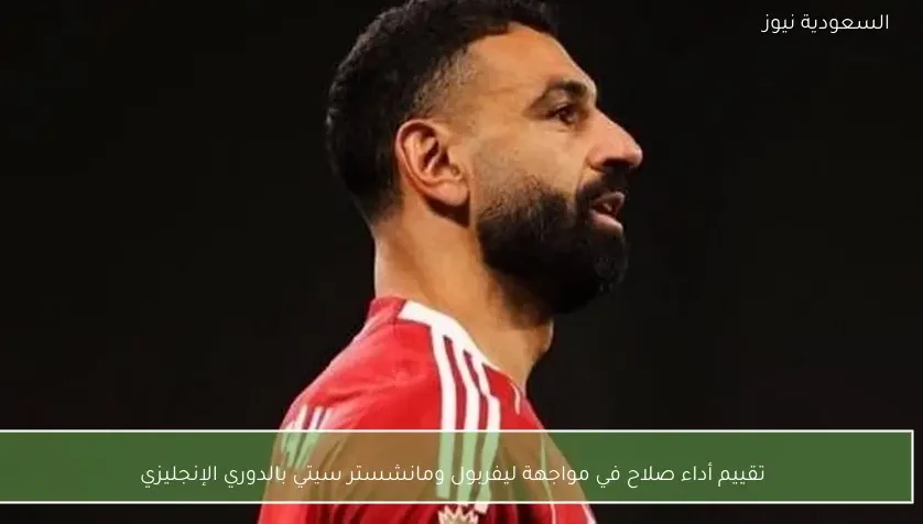 تقييم أداء صلاح في مواجهة ليفربول ومانشستر سيتي بالدوري الإنجليزي