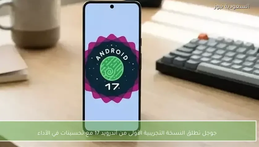 جوجل تطلق النسخة التجريبية الأولى من أندرويد 17 مع تحسينات في الأداء