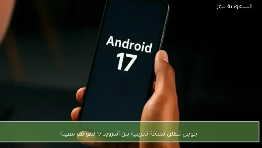 جوجل تطلق نسخة تجريبية من أندرويد 17 لهواتف معينة
