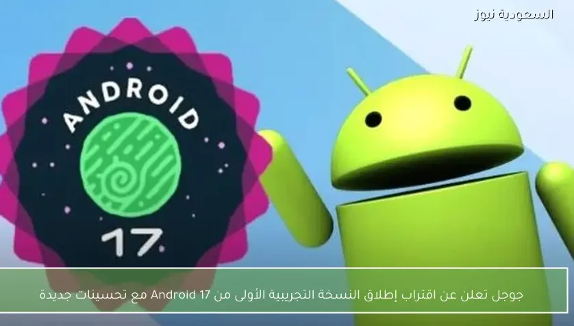 جوجل تعلن عن اقتراب إطلاق النسخة التجريبية الأولى من Android 17 مع تحسينات جديدة