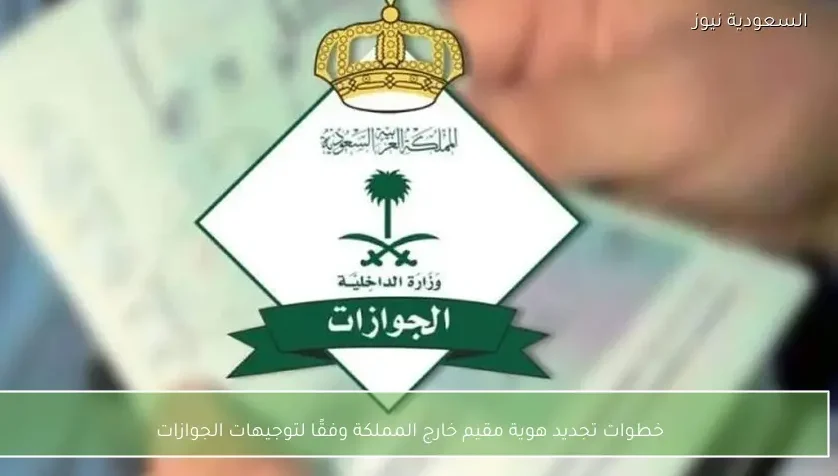خطوات تجديد هوية مقيم خارج المملكة وفقًا لتوجيهات الجوازات