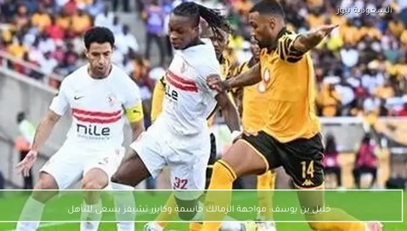 خليل بن يوسف: مواجهة الزمالك حاسمة وكايزر تشيفز يسعى للتأهل