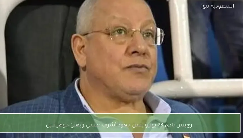 رئيس نادي 23 يوليو يثمن جهود أشرف صبحي ويهنئ جوهر نبيل