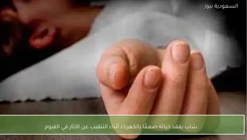 شاب يفقد حياته صعقًا بالكهرباء أثناء التنقيب عن الآثار في الفيوم