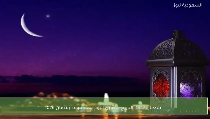 شعبان 1447: التاريخ الهجري اليوم يحدد موعد رمضان 2026