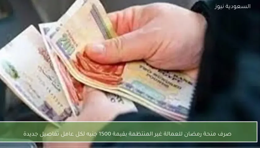 صرف منحة رمضان للعمالة غير المنتظمة بقيمة 1500 جنيه لكل عامل تفاصيل جديدة