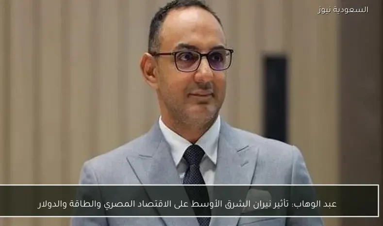 عبد الوهاب: تأثير نيران الشرق الأوسط على الاقتصاد المصري والطاقة والدولار