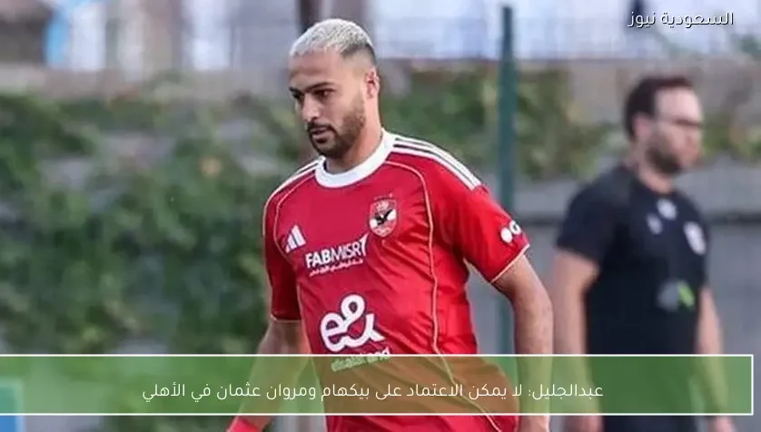عبدالجليل: لا يمكن الاعتماد على بيكهام ومروان عثمان في الأهلي
