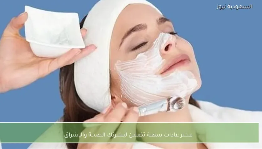 عشر عادات سهلة تضمن لبشرتك الصحة والإشراق