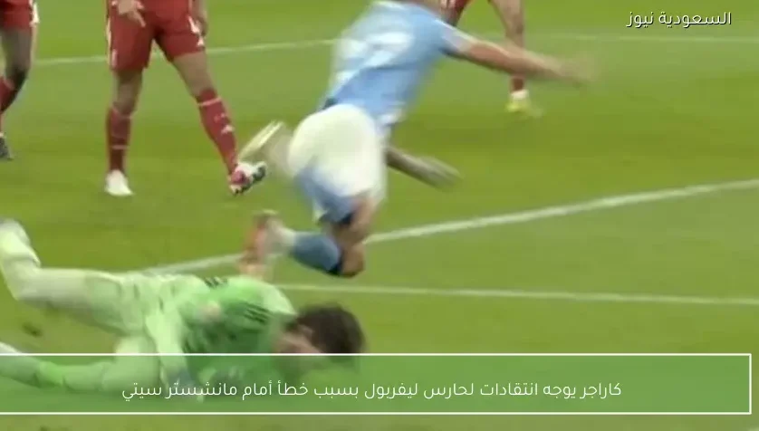 كاراجر يوجه انتقادات لحارس ليفربول بسبب خطأ أمام مانشستر سيتي