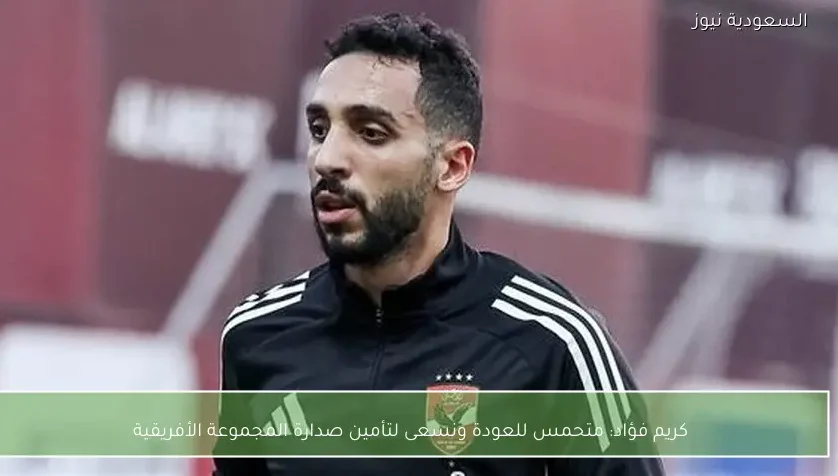 كريم فؤاد: متحمس للعودة ونسعى لتأمين صدارة المجموعة الأفريقية