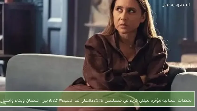 لحظات إنسانية مؤثرة لنيللى كريم في مسلسل “على قد الحب” بين احتضان وبكاء وانهيار