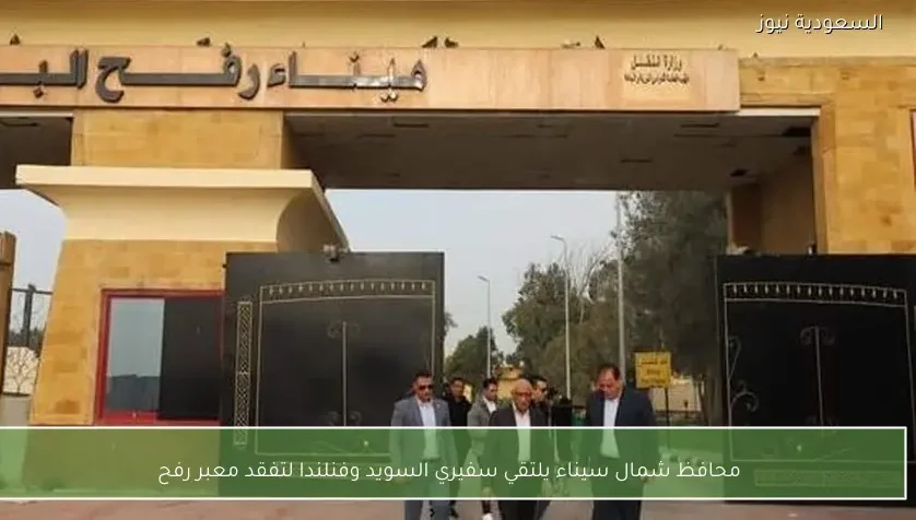 محافظ شمال سيناء يلتقي سفيري السويد وفنلندا لتفقد معبر رفح