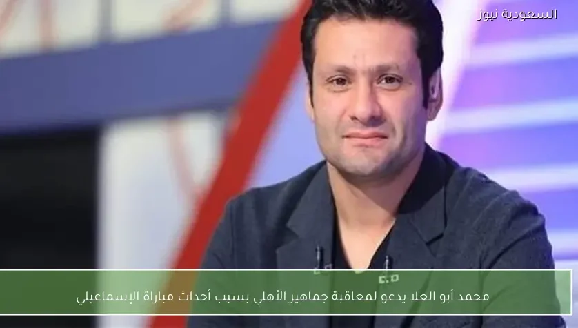 محمد أبو العلا يدعو لمعاقبة جماهير الأهلي بسبب أحداث مباراة الإسماعيلي