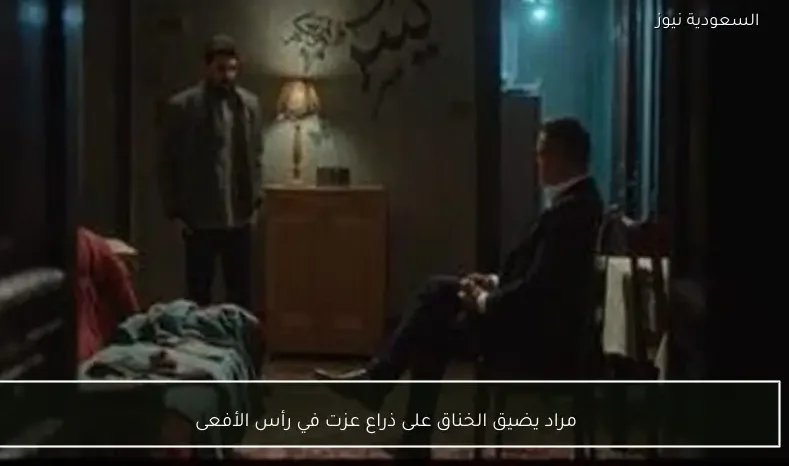 مراد يضيق الخناق على ذراع عزت في رأس الأفعى