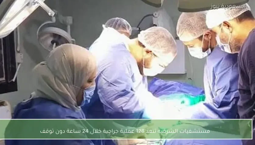 مستشفيات الشرقية تنفذ 128 عملية جراحية خلال 24 ساعة دون توقف