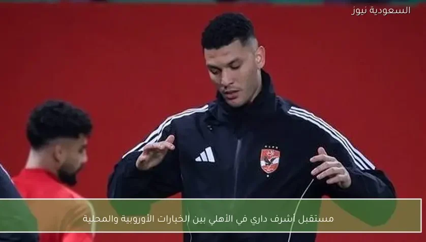 مستقبل أشرف داري في الأهلي بين الخيارات الأوروبية والمحلية