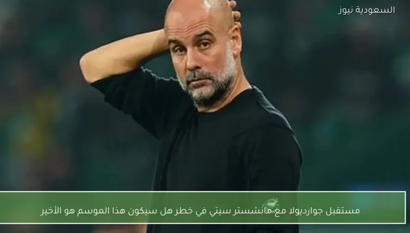 مستقبل جوارديولا مع مانشستر سيتي في خطر هل سيكون هذا الموسم هو الأخير