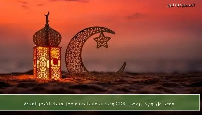 موعد أول يوم في رمضان 2026 وعدد ساعات الصيام جهز نفسك لشهر العبادة