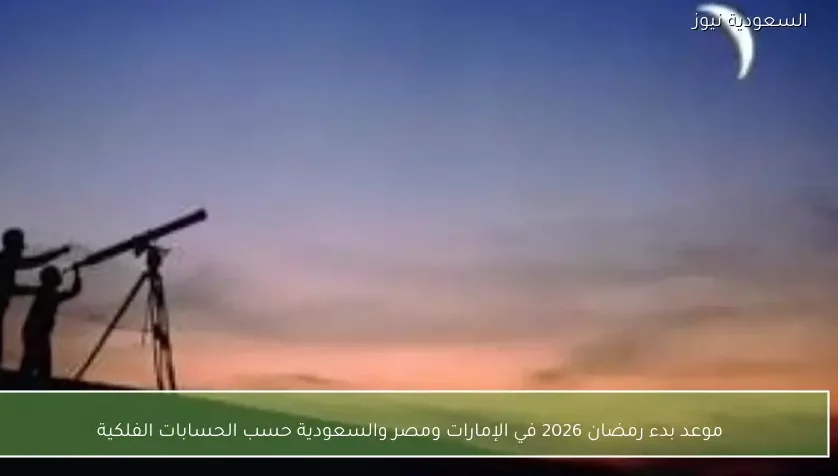 موعد بدء رمضان 2026 في الإمارات ومصر والسعودية حسب الحسابات الفلكية