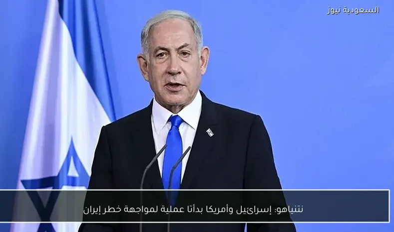 نتنياهو: إسرائيل وأمريكا بدأتا عملية لمواجهة خطر إيران