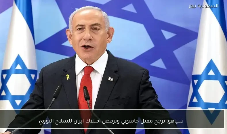 نتنياهو: نرجح مقتل خامنئي ونرفض امتلاك إيران للسلاح النووي