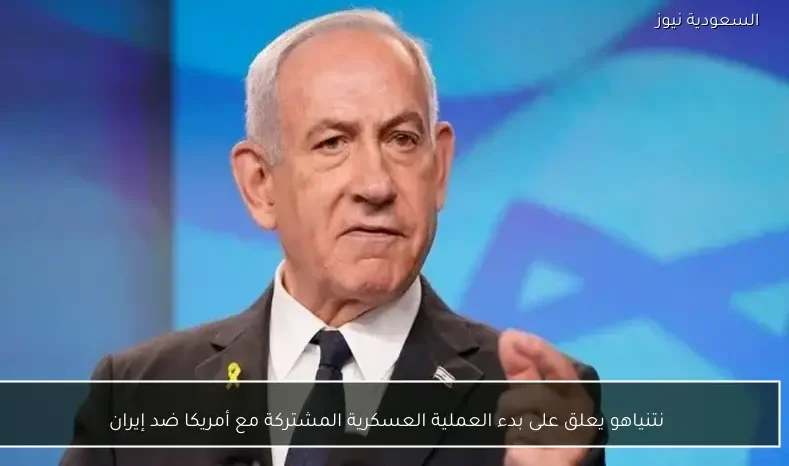 نتنياهو يعلق على بدء العملية العسكرية المشتركة مع أمريكا ضد إيران