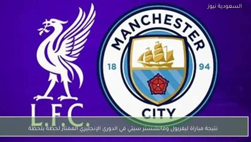 نتيجة مباراة ليفربول ومانشستر سيتي في الدوري الإنجليزي الممتاز لحظة بلحظة